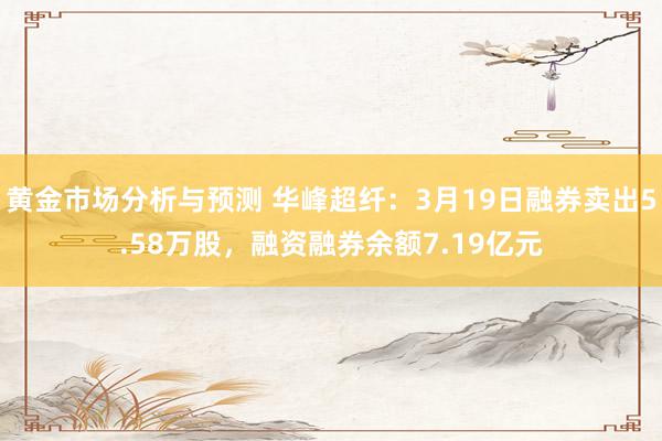 黄金市场分析与预测 华峰超纤：3月19日融券卖出5.58万股，融资融券余额7.19亿元